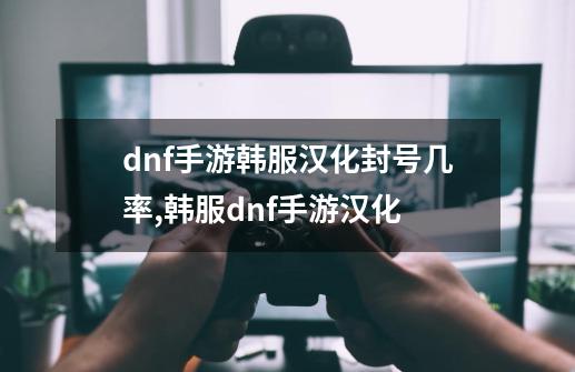 dnf手游韩服汉化封号几率,韩服dnf手游汉化-第1张-游戏资讯-一震网