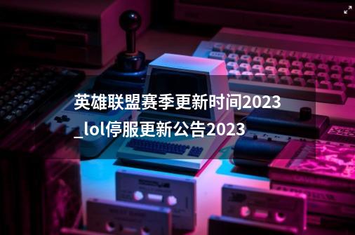 英雄联盟赛季更新时间2023_lol停服更新公告2023-第1张-游戏资讯-一震网