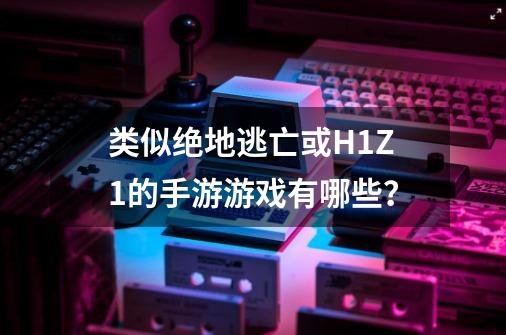 类似绝地逃亡或H1Z1的手游游戏有哪些？-第1张-游戏资讯-一震网