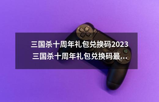 三国杀十周年礼包兑换码2023 三国杀十周年礼包兑换码最新-第1张-游戏资讯-一震网