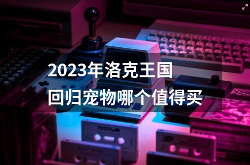 2023年洛克王国回归宠物哪个值得买-第1张-游戏资讯-一震网