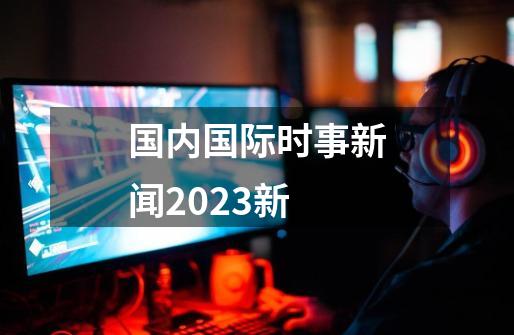 国内国际时事新闻2023新-第1张-游戏资讯-一震网