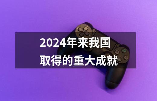 2024年来我国取得的重大成就-第1张-游戏资讯-一震网