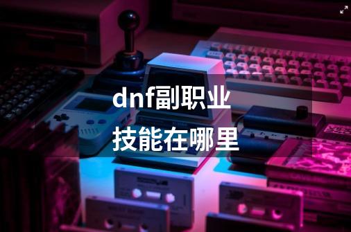 dnf副职业技能在哪里-第1张-游戏资讯-一震网