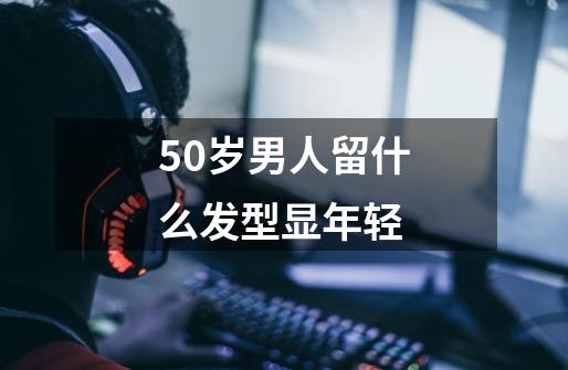 50岁男人留什么发型显年轻-第1张-游戏资讯-一震网