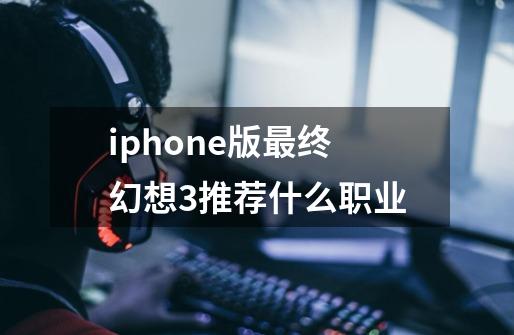 iphone版最终幻想3推荐什么职业-第1张-游戏资讯-一震网