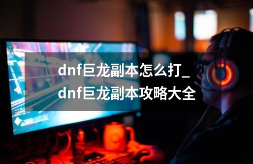 dnf巨龙副本怎么打_dnf巨龙副本攻略大全-第1张-游戏资讯-一震网