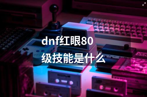 dnf红眼80级技能是什么-第1张-游戏资讯-一震网