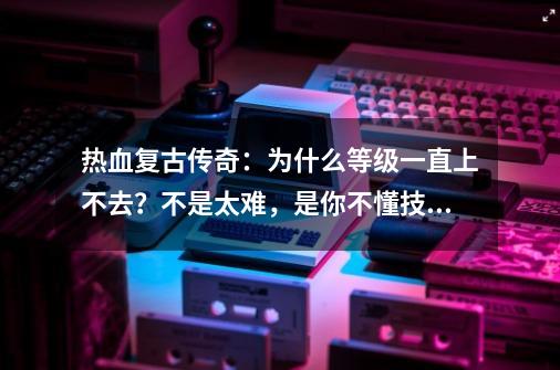 热血复古传奇：为什么等级一直上不去？不是太难，是你不懂技巧-第1张-游戏资讯-一震网