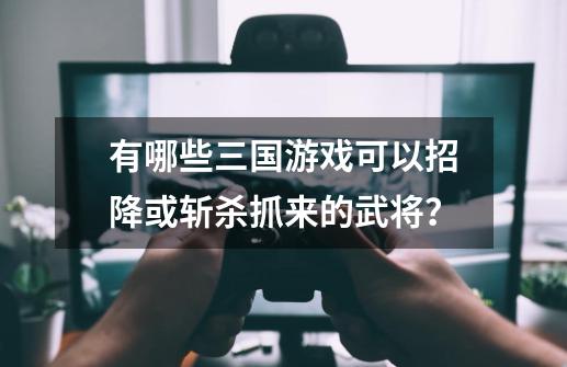 有哪些三国游戏可以招降或斩杀抓来的武将？-第1张-游戏资讯-一震网