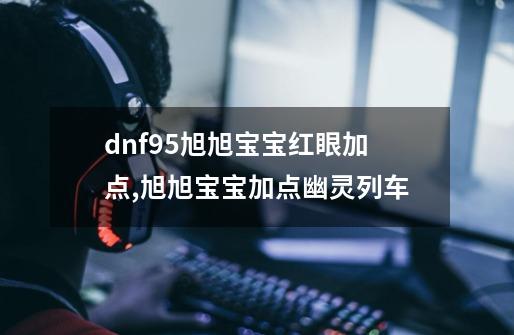 dnf95旭旭宝宝红眼加点,旭旭宝宝加点幽灵列车-第1张-游戏资讯-一震网