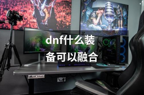 dnf什么装备可以融合-第1张-游戏资讯-一震网