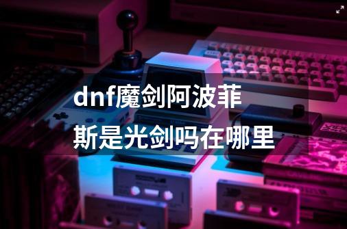 dnf魔剑阿波菲斯是光剑吗在哪里-第1张-游戏资讯-一震网