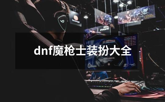 dnf魔枪士装扮大全-第1张-游戏资讯-一震网