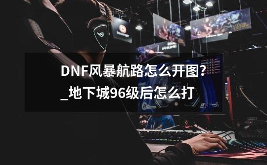 DNF风暴航路怎么开图？_地下城96级后怎么打-第1张-游戏资讯-一震网