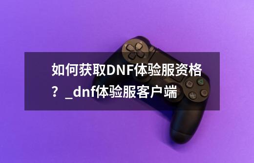 如何获取DNF体验服资格？_dnf体验服客户端-第1张-游戏资讯-一震网