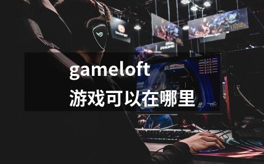 gameloft游戏可以在哪里-第1张-游戏资讯-一震网