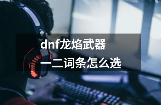 dnf龙焰武器一二词条怎么选-第1张-游戏资讯-一震网