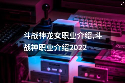 斗战神龙女职业介绍,斗战神职业介绍2022-第1张-游戏资讯-一震网