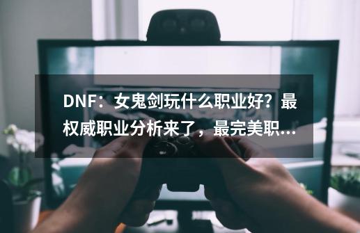 DNF：女鬼剑玩什么职业好？最权威职业分析来了，最完美职业是她-第1张-游戏资讯-一震网