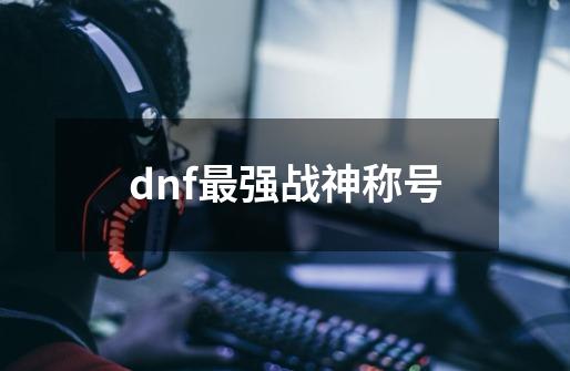 dnf最强战神称号-第1张-游戏资讯-一震网