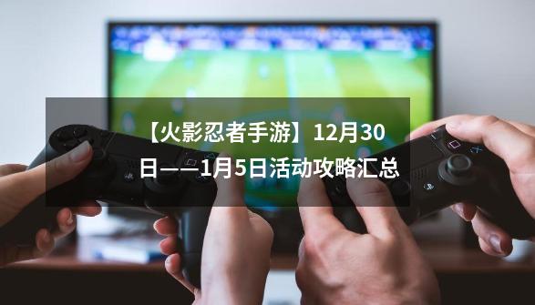 【火影忍者手游】12月30日——1月5日活动攻略汇总-第1张-游戏资讯-一震网