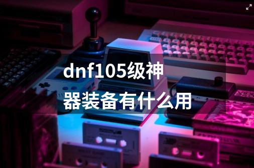 dnf105级神器装备有什么用-第1张-游戏资讯-一震网