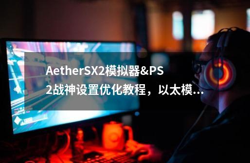 AetherSX2模拟器&PS2战神设置优化教程，以太模拟器-第1张-游戏资讯-一震网