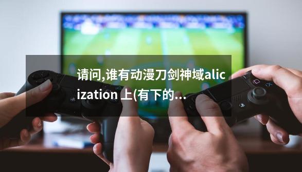 请问,谁有动漫刀剑神域alicization 上(有下的话更好)的网盘,坑搜网链接...-第1张-游戏资讯-一震网