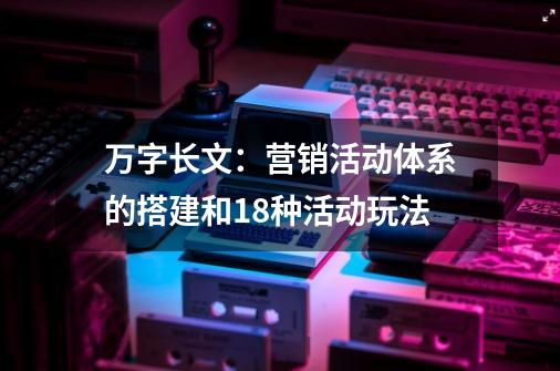 万字长文：营销活动体系的搭建和18种活动玩法-第1张-游戏资讯-一震网