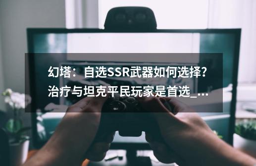 幻塔：自选SSR武器如何选择？治疗与坦克平民玩家是首选_幻塔宝箱攻略-第1张-游戏资讯-一震网