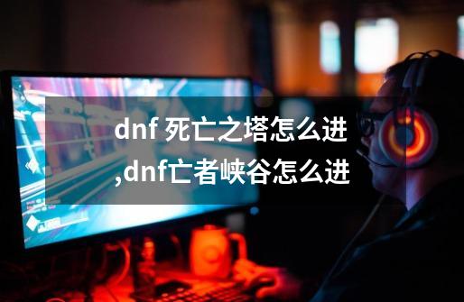 dnf 死亡之塔怎么进,dnf亡者峡谷怎么进-第1张-游戏资讯-一震网