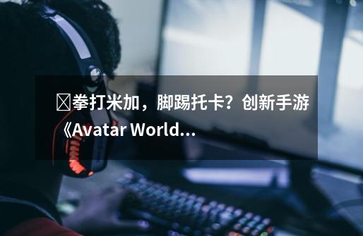 ​拳打米加，脚踢托卡？创新手游《Avatar World: City Life》登场-第1张-游戏资讯-一震网