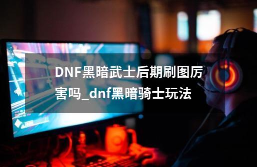 DNF黑暗武士后期刷图厉害吗_dnf黑暗骑士玩法-第1张-游戏资讯-一震网