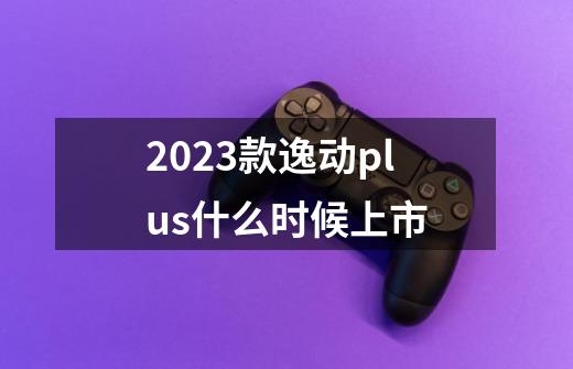 2023款逸动plus什么时候上市-第1张-游戏资讯-一震网