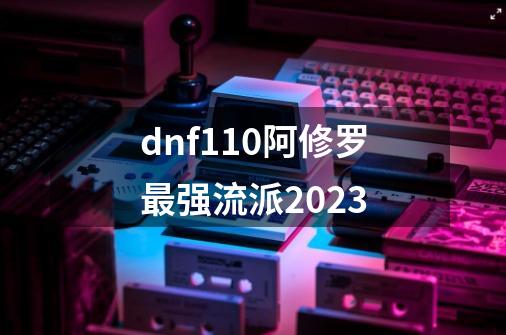 dnf110阿修罗最强流派2023-第1张-游戏资讯-一震网