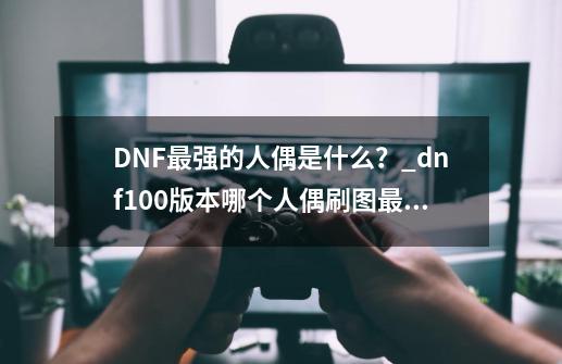 DNF最强的人偶是什么？_dnf100版本哪个人偶刷图最厉害-第1张-游戏资讯-一震网