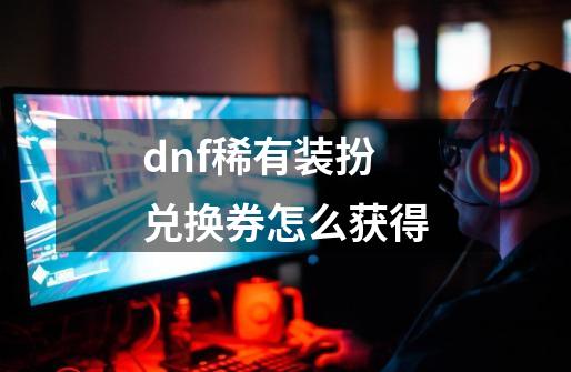 dnf稀有装扮兑换券怎么获得-第1张-游戏资讯-一震网