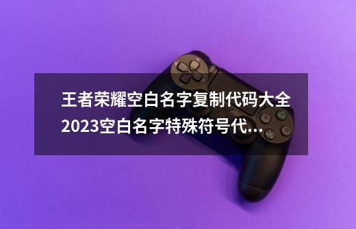 王者荣耀空白名字复制代码大全 2023空白名字特殊符号代码复制粘贴-第1张-游戏资讯-一震网