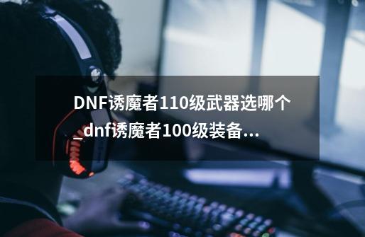 DNF诱魔者110级武器选哪个_dnf诱魔者100级装备搭配-第1张-游戏资讯-一震网