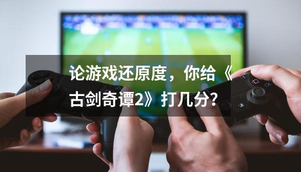 论游戏还原度，你给《古剑奇谭2》打几分？-第1张-游戏资讯-一震网