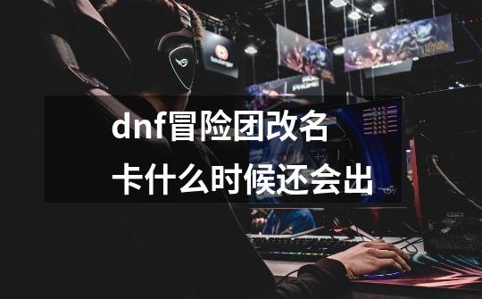 dnf冒险团改名卡什么时候还会出-第1张-游戏资讯-一震网