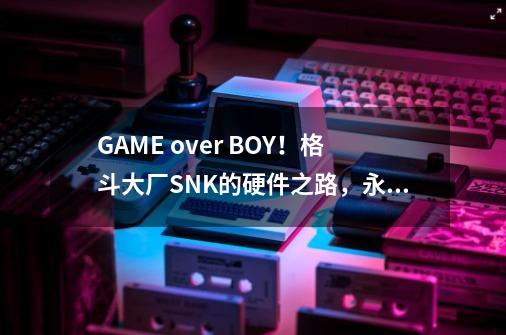 GAME over BOY！格斗大厂SNK的硬件之路，永不终结的格斗之魂-第1张-游戏资讯-一震网