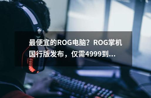 最便宜的ROG电脑？ROG掌机国行版发布，仅需4999到手！-第1张-游戏资讯-一震网