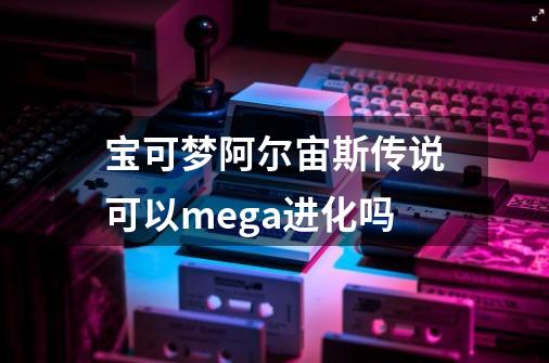 宝可梦阿尔宙斯传说可以mega进化吗-第1张-游戏资讯-一震网