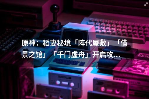 原神：稻妻秘境「阵代屋敷」「借景之馆」「千门虚舟」开启攻略-第1张-游戏资讯-一震网