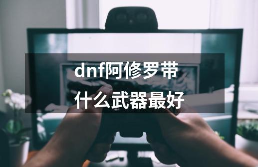 dnf阿修罗带什么武器最好-第1张-游戏资讯-一震网