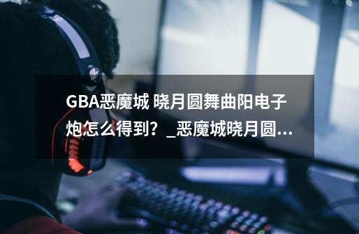 GBA恶魔城 晓月圆舞曲阳电子炮怎么得到？_恶魔城晓月圆舞曲攻略终极武器在哪-第1张-游戏资讯-一震网