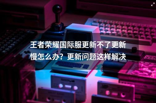 王者荣耀国际服更新不了更新慢怎么办？更新问题这样解决-第1张-游戏资讯-一震网