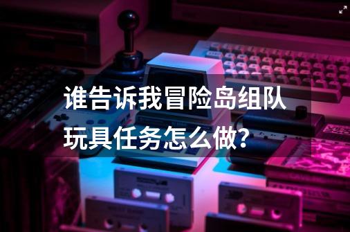 谁告诉我冒险岛组队玩具任务怎么做？-第1张-游戏资讯-一震网